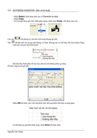 430   AUTODESK INVENTOR - Bản vẽ kỹ thuật


      - Nhấn Select, hình được đưa vào ô Character to copy.
      - Nhấn Copy.
      - Trở lại hộp thoại ghi chữ, nhấn phải chuột, nhấn chọn Paste, chữ được đưa vào.




Các nút         để phóng to, thu nhỏ chữ trong khung gõ chữ.
Nút      để đặt chữ vào trong một khung vô hình. Khung nàu có thể thay đổi kích thước bằng
      cách kéo nút góc như hình dưới.




     Khi kết thúc hình phác thì hai loại chữ nói trên không khác gì nhau.
Ô dưới cùng là nơi gõ chữ.




      Nhấn OK kết thúc việc viết một khối chữ. Kết quả khối chữ hiện ra hình phác.




      Có thể tiếp tục ghi khối khác hoặc nhấn Done kết thúc lệnh.


Nguyễn Văn Thiệp
 