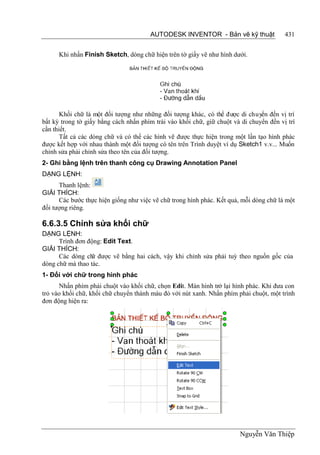 AUTODESK INVENTOR - Bản vẽ kỹ thuật               431


      Khi nhấn Finish Sketch, dòng chữ hiện trên tờ giấy vẽ như hình dưới.




       Khối chữ là một đối tượng như những đối tượng khác, có thể được di chuyển đến vị trí
bất kỳ trong tờ giấy bằng cách nhấn phím trái vào khối chữ, giữ chuột và di chuyển đến vị trí
cần thiết.
       Tất cả các dòng chữ và có thể các hình vẽ được thực hiện trong một lần tạo hình phác
được kết hợp với nhau thành một đối tượng có tên trên Trình duyệt ví dụ Sketch1 v.v... Muốn
chỉnh sửa phải chỉnh sửa theo tên của đối tượng.
2- Ghi bằng lệnh trên thanh công cụ Drawing Annotation Panel
DẠNG LỆNH:
      Thanh lệnh:
GIẢI THÍCH:
      Các bước thực hiện giống như việc vẽ chữ trong hình phác. Kết quả, mỗi dòng chữ là một
đối tượng riêng.

6.6.3.5 Chỉnh sửa khối chữ
DẠNG LỆNH:
      Trình đơn động: Edit Text.
GIẢI THÍCH:
      Các dòng ch được vẽ bằng hai cách, vậy khi chỉnh sửa phải tuỳ theo nguồn gốc của
                  ữ
dòng chữ mà thao tác.
1- Đối với chữ trong hình phác
      Nhấn phím phải chuột vào khối chữ, chọn Edit. Màn hình trở lại hình phác. Khi đưa con
trỏ vào khối chữ, khối chữ chuyển thành màu đỏ với nút xanh. Nhấn phím phải chuột, một trình
đơn động hiện ra:




                                                                        Nguyễn Văn Thiệp
 