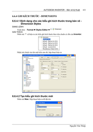 AUTODESK INVENTOR - Bản vẽ kỹ thuật               433


6.6.4 GHI KÍCH THƯỚC - DIMENSIONS

6.6.4.1 Định dạng cho các kiểu ghi kích thước trong bản vẽ -
        Dimension Styles
DẠNG LỆNH:
     Trình đơn: Format  Styles Editor 
GIẢI THÍCH:
     Nhấn nút   sẽ hiện ra các kiểu ghi kích thước theo tiêu chuẩn có sẵn của Inventor.




      Nhấn trái chuột vào tên một kiểu nào đó, hộp thoại hiện ra:




6.6.4.2 Tạo kiểu ghi kích thước mới
      Nhấn nút New. Hộp thoại hiện ra để đặt tên:




                                                                        Nguyễn Văn Thiệp
 