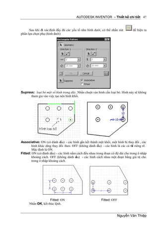 AUTODESK INVENTOR – Thiết kế chi tiết 47


      Sau khi đã xác định đầy đủ các yếu tố như hình dưới, có thể nhấn nút         để hiện ra
phần lựa chọn phụ (hình dưới)




Supress: loại bỏ một số hình trong dãy. Nhấn chuột vào hình cần loại bỏ. Hình này sẽ không
      tham gia vào việc tạo nên hình khối.




Associative: ON (có đánh dấu) - các hình gắn kết thành một khối, một hình bị thay đổi , các
        hình khác cũng thay đổi theo. OFF (không dánh d ấu) - các hình là các cá th riêng rẽ.
                                                                                  ể
        Mặc định là ON.
Fitted: ON (có đánh dấu) - các hình nằm cách đều nhau trong đoạn có độ dài cho trong ô nhập
        khoảng cách. OFF (không dánh d  ấu) - các hình cách nhau một đoạn bằng giá trị cho
        trong ô nhập khoảng cách.




                     Fitted: ON                            Fitted: OFF
      Nhấn OK, kết thúc lệnh.


                                                                       Nguyễn Văn Thiệp
 