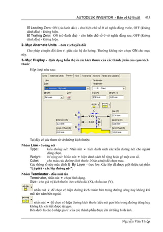 AUTODESK INVENTOR - Bản vẽ kỹ thuật          435


     Leading Zero: ON (có đánh dấu) - cho hiện chữ số 0 vô nghĩa đằng trước, OFF (không
    dánh dấu) - không hiện.
     Trailing Zero: ON (có đánh dấu) - cho hiện chữ số 0 vô nghĩa đằng sau, OFF (không
    dánh dấu) - không hiện.
2- Mục Alternate Units - đơn vị chuyển đổi
    Cho phép chuyển đổi đơn vị giữa các hệ đo lường. Thường không nên chọn ON cho mục
này.
3- Mục Display - định dạng hiển thị và các kích thước của các thành phần của cụm kích
thước
      Hộp thoại như sau:




      Tại đây có các tham số về đường kích thước:
Nhóm Line - đường nét
    Type:       kiểu đường nét. Nhấn nút  hiện danh sách các kiểu đường nét cho người
                dùng chọn.
    Weight:     bề rộng nét. Nhấn nút  hiện danh sách bề rộng hoặc gõ một con số.
    Color:      cho màu của đường kích thước. Nhấn chuột để chọn màu.
    Các thông số này mặc định là By Layer - theo lớp. Các lớp đã được giới thiệu tại phần
    “Layers - các lớp đường nét”.
Nhóm Terminator - đầu mũi tên
    Terminator, nhấn nút  chọn hình dạng.
    Size - cho giá trị kích thước theo chiều dài (X), chiều cao (Y).

        nhấn nút  để chọn có hiện đường kích thước bên trong đường dóng hay không khi
      mũi tên nằm bên ngoài.

        nhấn nút  để chọn có hiện đường kích thước kiểu rút gọn bên trong đường dóng hay
      không khi chi tiết được rút gọn.
      Bên dưới là các ô nhập giá trị của các thành phần được chỉ rõ bằng hình ảnh.


                                                                       Nguyễn Văn Thiệp
 