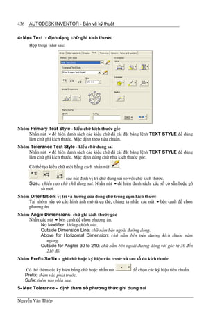 436     AUTODESK INVENTOR - Bản vẽ kỹ thuật


4- Mục Text - định dạng chữ ghi kích thước
        Hộp thoại như sau:




Nhóm Primary Text Style - kiểu chữ kích thước gốc
    Nhấn nút để hiện danh sách các kiểu chữ đã cài đặt bằng lệnh TEXT STYLE để dùng
    làm chữ ghi kích thước. Mặc định theo tiêu chuẩn.
Nhóm Tolerance Text Style - kiểu chữ dung sai
    Nhấn nút để hiện danh sách các kiểu chữ đã cài đặt bằng lệnh TEXT STYLE để dùng
    làm chữ ghi kích thước. Mặc định dùng chữ như kích thước gốc.

        Có thể tạo kiểu chữ mới bằng cách nhấn nút     .

                          các nút định vị trí chữ dung sai so với chữ kích thước.
        Size: chiều cao chữ chữ dung sai. Nhấn nút để hiện danh sách các số có sẵn hoặc gõ
              số mới.
Nhóm Orientation: vị trí và hướng của dòng chữ trong cụm kích thước
    Tại nhóm này có các hình ảnh mô tả cụ thể, chúng ta nhấn các nút bên cạnh để chọn
    phương án.
Nhóm Angle Dimensions: chữ ghi kích thước góc
    Nhấn các nút bên cạnh để chọn phương án.
         No Modifier: không chỉnh sửa.
         Outside Dimension Line: chữ nằm bên ngoài đường dóng.
         Above for Horizontal Dimension: chữ nằm bên trên đường kích thước nằm
            ngang.
         Outside for Angles 30 to 210: chữ nằm bên ngoài đường dóng với góc từ 30 đến
            210 độ.
Nhóm Prefix/Suffix - ghi chữ hoặc ký hiệu vào trước và sau số đo kích thước

      Có thể thêm các ký hiệu bằng chữ hoặc nhấn nút        để chọn các ký hiệu tiêu chuẩn.
      Prefix: thêm vào phía trước.
      Sufix: thêm vào phía sau.
5- Mục Tolerance - định tham số phương thức ghi dung sai

Nguyễn Văn Thiệp
 
