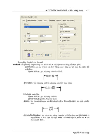 AUTODESK INVENTOR - Bản vẽ kỹ thuật                  437




    Trong hộp thoại có các tham số:
Method: các phương án ghi dung sai. Nhấn nút  sẽ hiện ra các dạng để chọn gồm:
         - Symmetric: hai giá trị trên và dưới bằng nhau . Lúc này ch hiển thị một ô để
                                                                       ỉ
             nhập liệu.
                Upper Value: giá trị dung sai trên. Gõ số.




           - Deviation: Giá trị dung sai trên và dung sai dưới khác nhau.




           Hiện hai ô nhập liệu:
                  Upper Value: giá trị dung sai trên.
                  Lower Value: giá trị dung sai dưới.
           - Limits: khi cho giá trị dung sai, kích thước sẽ tự động ghi giá trị lớn nhất và nhỏ
                     nhất.




           - Limits/fits-Stacked: lựa chọn này dùng cho các ký hiệu dung sai lỗ (Hole) và
                     trục (Shaft). Các ô ch ký hiệu Hole và Shaft hiện ra, nhấn nút  để
                                           ọn
                     chọn (hình dưới).




                                                                            Nguyễn Văn Thiệp
 