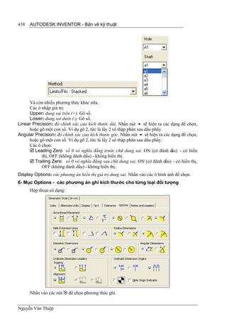 438   AUTODESK INVENTOR - Bản vẽ kỹ thuật




     Và còn nhiều phương thức khác nữa.
     Các ô nhập giá trị:
     Upper: dung sai trên (+). Gõ số.
     Lower: dung sai dưới (-). Gõ số.
Linear Precision: độ chính xác của kích thước dài. Nhấn nút  sẽ hiện ra các dạng để chọn,
     hoặc gõ một con số. Ví dụ gõ 2, tức là lấy 2 số thập phân sau dấu phẩy.
Angular Precision: độ chính xác của kích thước góc. Nhấn nút  sẽ hiện ra các dạng để chọn,
     hoặc gõ một con số. Ví dụ gõ 2, tức là lấy 2 số thập phân sau dấu phẩy.
     Các ô chọn:
      Leading Zero số 0 vô nghĩa đằng trước chữ dung sai. ON (có đánh d      ấu) - có hiển
           thị, OFF (không dánh dấu) - không hiển thị.
      Trailing Zero: số 0 vô nghĩa đằng sau chữ dung sai. ON (có đánh dấu) - có hiển thị,
           OFF (không dánh dấu) - không hiển thị.
Display Options: các phương án hiển thị giá trị dung sai. Nhấn vào các ô hình ảnh để chọn.
6- Mục Options - các phương án ghi kích thước cho từng loại đối tượng
      Hộp thoại có dạng:




      Nhấn vào các nút  để chọn phương thức ghi.


Nguyễn Văn Thiệp
 