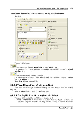 AUTODESK INVENTOR - Bản vẽ kỹ thuật              439


7- Mục Notes and Leaders - các chú thích và đường dẫn cho lỗ và ren
      Hộp thoại:




      Trong này có hai phần:

         các tham số cho lỗ khoan (Hole Type) và ren (Thread Type).
      Các tham số và cá c ký hiệu ( Values and Symbols) được giải thích tại phần "Tham số
      của lỗ và ren".

         các tham số cho mặt vát bằng Chamfer.
      Các tham s và các ký hiệu ( Values and Symbols) được giải thích tại phần "Đường
                ố
      dẫn và các ký hiệu".
      Nhấn Save và Done kết thúc lệnh.

6.6.4.3 Thay đổi các tham số của kiểu đã có
      Nhấn chuột vào tên kiểu ghi kích thước cần thay đổi, các ô thông số được kích hoạt để
thay đổi.
      Nhấn nút Save để lưu trữ, nhấn Done kết thúc lệnh.

6.6.4.4 Các loại kích thước trong bản vẽ kỹ thuật
      Trong bản vẽ kỹ thuật có hai loại kích thước cùng tồn tại là:
      1 - Model Dimensions (kích thước hình khối). Kích thước này được tạo ra khi tạo các
           ràng buộc bằng kích thước tại biên dạng của khối và cũng là các kích thước cho


                                                                       Nguyễn Văn Thiệp
 