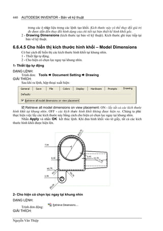 440   AUTODESK INVENTOR - Bản vẽ kỹ thuật


           trong các ô nhập liệu trong các lệnh tạo khối. Kích thước này có thể thay đổi giá trị
           đo được dẫn đến thay đổi hình dạng của chi tiết tại bản thiết kế hình khối gốc.
      2 - Drawing Dimensions (kích thước tại bản vẽ kỹ thuật). Kích thước ghi trực tiếp tại
          bản vẽ kỹ thuật.

6.6.4.5 Cho hiển thị kích thước hình khối – Model Dimensions
      Có hai cách để hiển thị các kích thước hình khối tại khung nhìn.
      1 - Thiết lập tự động.
      2 - Cho hiện có chọn lọc ngay tại khung nhìn.
1- Thiết lập tự động
DẠNG LỆNH:
     Trình đơn: Tools  Document Setting  Drawing
GIẢI THÍCH:
     Sau khi ra lệnh, hộp thoại xuất hiện:




       Retrieve all model dimensions on view placement: ON - lấy tất cả các kích thước
hình khối tại khung nhìn. OFF - các kích thước hình khối không được hiện ra . Chúng ta phải
thực hiện việc lấy các kích thước này bằng cách cho hiện có chọn lọc ngay tại khung nhìn.
      Nhấn Apply và nhấn OK kết thúc lệnh. Khi đưa hình khối vào tờ giấy, tất cả các kích
thước hình khối được hiện lên.




2- Cho hiện có chọn lọc ngay tại khung nhìn
DẠNG LỆNH:

     Trình đơn động:
GIẢI THÍCH:

Nguyễn Văn Thiệp
 