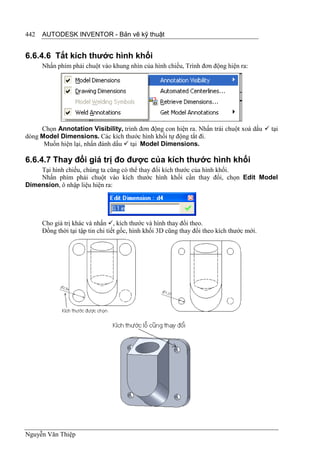 442   AUTODESK INVENTOR - Bản vẽ kỹ thuật


6.6.4.6 Tắt kích thước hình khối
      Nhấn phím phải chuột vào khung nhìn của hình chiếu, Trình đơn động hiện ra:




     Chọn Annotation Visibility, trình đơn động con hiện ra. Nhấn trái chuột xoá dấu  tại
dòng Model Dimensions. Các kích thước hình khối tự động tắt đi.
      Muốn hiện lại, nhấn đánh dấu  tại Model Dimensions.

6.6.4.7 Thay đổi giá trị đo được của kích thước hình khối
    Tại hình chiếu, chúng ta cũng có thể thay đổi kích thước của hình khối.
    Nhấn phím phải chuột vào kích thước hình khối cần thay đổi, chọn Edit Model
Dimension, ô nhập liệu hiện ra:




      Cho giá trị khác và nhấn , kích thước và hình thay đổi theo.
      Đồng thời tại tập tin chi tiết gốc, hình khối 3D cũng thay đổi theo kích thước mới.




Nguyễn Văn Thiệp
 