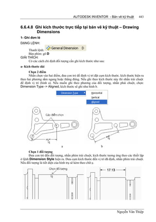 AUTODESK INVENTOR - Bản vẽ kỹ thuật                443


6.6.4.8 Ghi kích thước trực tiếp tại bản vẽ kỹ thuật – Drawing
         Dimensions
1- Ghi đơn lẻ
DẠNG LỆNH:

     Thanh lệnh:
     Bàn phím: gõ D
GIẢI THÍCH:
     Có các cách chỉ định đối tượng cần ghi kích thước như sau:
a- Kích thước dài
      Chọn 2 điểm
      Nhấn chọn vào hai điểm, đưa con trỏ để định vị trí đặt cụm kích thước. kích thước hiện ra
theo hai phương nằm ngang hoặc thẳng đứng. Nếu ghi theo kích thước này thì nhấn trái chuột
để định vị trí (hình a). Nếu muốn ghi theo phương của đối tượng, nhấn phải chuột, chọn:
Dimension Type -> Aligned, kích thước sẽ ghi như hình b.




                               a                              b
      Chọn 1 đối tượng
      Đưa con trỏ đến đối tượng, nhấn phím trái chuột, kích thước tương ứng theo các thiết lập
ở lệnh Dimension Style hiện ra. Đưa cụm kích thước đến vị trí đã định, nhấn phím trái chuột.
Nếu đối tượng là tiết diện của hình trụ sẽ kèm theo chữ ụ.




                                                                          Nguyễn Văn Thiệp
 