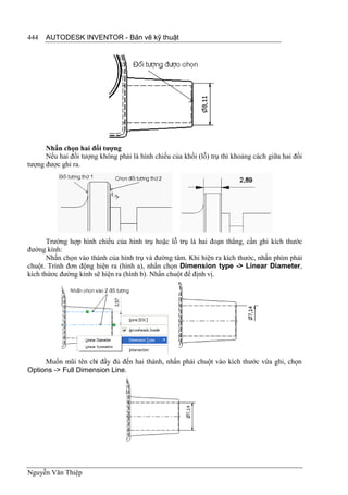 444   AUTODESK INVENTOR - Bản vẽ kỹ thuật




      Nhấn chọn hai đối tượng
      Nếu hai đối tượng không phải là hình chiếu của khối (lỗ) trụ thì khoảng cách giữa hai đối
tượng được ghi ra.




       Trường hợp hình chiếu của hình trụ hoặc lỗ trụ là hai đoạn thẳng, cần ghi kích thước
đường kính:
       Nhấn chọn vào thành của hình trụ và đường tâm. Khi hiện ra kích thước, nhấn phím phải
chuột. Trình đơn động hiện ra (hình a), nhấn chọn Dimension type -> Linear Diameter,
kích thứơc đường kính sẽ hiện ra (hình b). Nhấn chuột để định vị.




     Muốn mũi tên chỉ đầy đủ đến hai thành, nhấn phải chuột vào kích thước vừa ghi, chọn
Options -> Full Dimension Line.




Nguyễn Văn Thiệp
 