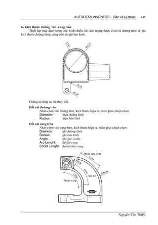 AUTODESK INVENTOR - Bản vẽ kỹ thuật              445


b- Kích thước đường tròn, cung tròn
       Thiết lập mặc định trong các hình chiếu, khi đối tượng được chọn là đường tròn sẽ ghi
kích thước đường kính, cung tròn sẽ ghi bán kính.




      Chúng ta cũng có thể thay đổi.
      Đối với đườmg tròn
              Nhấn chọn vào đường tròn, kích thước hiện ra, nhấn phải chuột chọn:
              Diameter:      hiện đường kính.
              Radius:        hiện bán kính.
      Đối với cung tròn
              Nhấn chọn vào cung tròn, kích thước hiện ra, nhấn phải chuột chọn:
              Diameter:       ghi đường kính.
              Radius:         ghi bán kính.
              Angle:          ghi góc ở tâm.
              Arc Lenght:     độ dài cung.
              Chold Lenght: độ dài dây cung.




                                                                         Nguyễn Văn Thiệp
 