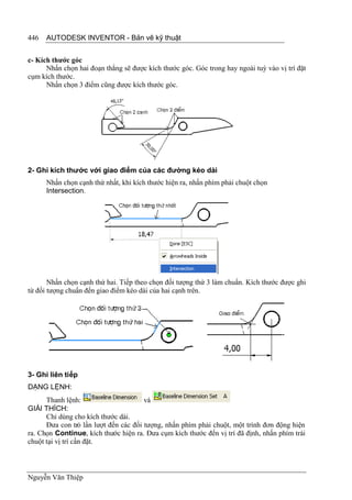 446   AUTODESK INVENTOR - Bản vẽ kỹ thuật


c- Kích thước góc
      Nhấn chọn hai đoạn thẳng sẽ được kích thước góc. Góc trong hay ngoài tuỳ vào vị trí đặt
cụm kích thước.
      Nhấn chọn 3 điểm cũng được kích thước góc.




2- Ghi kích thước với giao điểm của các đường kéo dài
      Nhấn chọn cạnh thứ nhất, khi kích thước hiện ra, nhấn phím phải chuột chọn
      Intersection.




       Nhấn chọn cạnh thứ hai. Tiếp theo chọn đối tượng thứ 3 làm chuẩn. Kích thước được ghi
từ đối tượng chuẩn đến giao điểm kéo dài của hai cạnh trên.




3- Ghi liên tiếp
DẠNG LỆNH:
      Thanh lệnh:                      và
GIẢI THÍCH:
      Chỉ dùng cho kích thước dài.
      Đưa con trỏ lần lượt đến các đối tượng, nhấn phím phải chuột, một trình đơn động hiện
ra. Chọn Continue, kích thước hiện ra. Đưa cụm kích thước đến vị trí đã định, nhấn phím trái
chuột tại vị trí cần đặt.



Nguyễn Văn Thiệp
 
