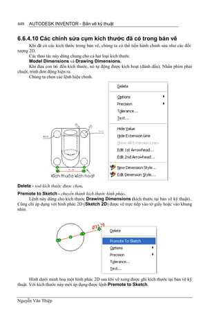 448   AUTODESK INVENTOR - Bản vẽ kỹ thuật


6.6.4.10 Các chỉnh sửa cụm kích thước đã có trong bản vẽ
      Khi đã có các kích th ước trong bản vẽ, chúng ta có thể tiến hành chỉnh sửa như các đối
tượng 2D.
      Các thao tác này dùng chung cho cả hai loại kích thước
      Model Dimensions và Drawing Dimensions.
      Khi đưa con trỏ đến kích thước, nó tự động được kích hoạt (đánh dấu). Nhấn phím phải
chuột, trình đơn động hiện ra.
      Chúng ta chọn các lệnh hiệu chỉnh.




Delete - xoá kích thước được chọn.
Premote to Sketch - chuyển thành kích thước hình phác.
      Lệnh này dùng cho kích thước Drawing Dimensions (kích thước tại bản vẽ kỹ thuật)..
Cũng chỉ áp dụng với hình phác 2D (Sketch 2D) được vẽ trực tiếp vào tờ giấy hoặc vào khung
nhìn.




       Hình dưới minh hoạ một hình phác 2D sau khi vẽ xong được ghi kích thước tại bản vẽ kỹ
thuật. Với kích thước này mới áp dụng được lệnh Premote to Sketch.


Nguyễn Văn Thiệp
 