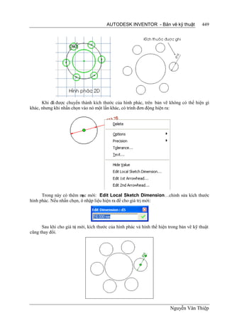 AUTODESK INVENTOR - Bản vẽ kỹ thuật               449




      Khi đã được chuyển thành kích thước của hình phác, trên bản vẽ không có thể hiện gì
khác, nhưng khi nhấn chọn vào nó một lần khác, có trình đơn động hiện ra:




      Trong này có thêm m mới: Edit Local Sketch Dimension…chỉnh sửa kích thước
                          ục
hình phác. Nếu nhấn chọn, ô nhập liệu hiện ra để cho giá trị mới:




      Sau khi cho giá trị mới, kích thước của hình phác và hình thể hiện trong bản vẽ kỹ thuật
cũng thay đổi.




                                                                         Nguyễn Văn Thiệp
 