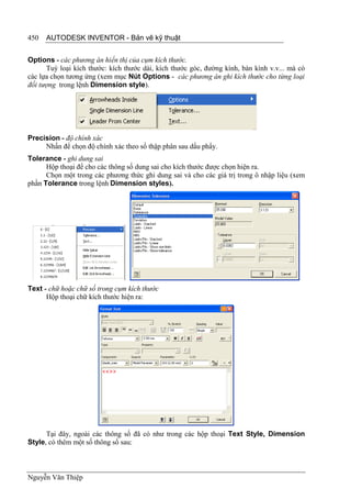 450   AUTODESK INVENTOR - Bản vẽ kỹ thuật


Options - các phương án hiển thị của cụm kích thước.
      Tuỳ loại kích thước: kích thước dài, kích thước góc, đường kính, bàn kính v.v... mà có
các lựa chọn tương ứng (xem mục Nút Options - các phương án ghi kích thước cho từng loại
đối tượng trong lệnh Dimension style).




Precision - độ chính xác
     Nhấn để chọn độ chính xác theo số thập phân sau dấu phẩy.
Tolerance - ghi dung sai
      Hộp thoại để cho các thông số dung sai cho kích thước được chọn hiện ra.
      Chọn một trong các phương thức ghi dung sai và cho các giá trị trong ô nhập liệu (xem
phần Tolerance trong lệnh Dimension styles).




Text - chữ hoặc chữ số trong cụm kích thước
      Hộp thoại chữ kích thước hiện ra:




      Tại đây, ngoài các thông số đã có như trong các hộp thoại Text Style, Dimension
Style, có thêm một số thông số sau:



Nguyễn Văn Thiệp
 