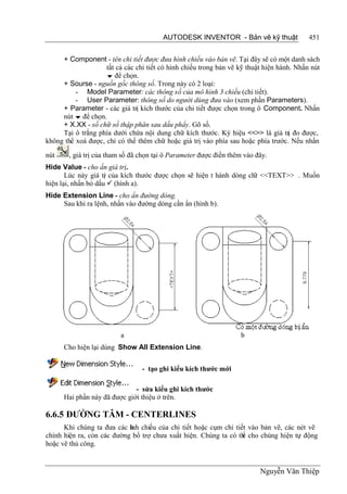AUTODESK INVENTOR - Bản vẽ kỹ thuật                451


     + Component - tên chi tiết được đưa hình chiếu vào bản vẽ. Tại đây sẽ có một danh sách
                    tất cả các chi tiết có hình chiếu trong bản vẽ kỹ thuật hiện hành. Nhấn nút
                     để chọn.
     + Sourse - nguồn gốc thông số. Trong này có 2 loại:
          - Model Parameter: các thông số của mô hình 3 chiều (chi tiết).
          - User Parameter: thông số do người dùng đưa vào (xem phần Parameters).
     + Parameter - các giá trị kích thước của chi tiết được chọn trong ô Component. Nhấn
     nút  để chọn.
     + X.XX - số chữ số thập phân sau dấu phẩy. Gõ số.
     Tại ô trắng phía dưới chứa nội dung chữ kích thước. Ký hiệu <<>> là giá trị đo được,
không thể xoá được, chỉ có thể thêm chữ hoặc giá trị vào phía sau hoặc phía trước. Nếu nhấn
nút     , giá trị của tham số đã chọn tại ô Parameter được điền thêm vào đây.
Hide Value - cho ẩn giá trị.
       Lúc này giá tr của kích thước được chọn sẽ hiện t hành dòng ch <<TEXT>> . Muốn
                     ị                                               ữ
hiện lại, nhấn bỏ dấu  (hình a).
Hide Extension Line - cho ẩn đường dóng.
     Sau khi ra lệnh, nhấn vào đường dóng cần ẩn (hình b).




                          a                                        b
      Cho hiện lại dùng Show All Extension Line.


                                 - tạo ghi kiểu kích thước mới

                              - sửa kiểu ghi kích thước
      Hai phần này đã được giới thiệu ở trên.

6.6.5 ĐƯỜNG TÂM - CENTERLINES
      Khi chúng ta đưa các ìh chiếu của chi tiết hoặc cụm chi tiết vào bản vẽ, các nét vẽ
                            nh
chính hiện ra, còn các đường bổ trợ chưa xuất hiện. Chúng ta có th cho chúng hiện tự động
                                                                 ể
hoặc vẽ thủ công.


                                                                          Nguyễn Văn Thiệp
 
