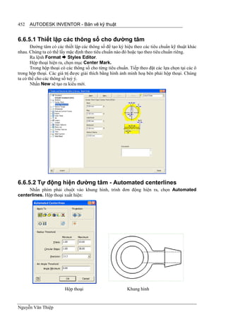 452   AUTODESK INVENTOR - Bản vẽ kỹ thuật


6.6.5.1 Thiết lập các thông số cho đường tâm
       Đường tâm có các thiết lập các thông số để tạo ký hiệu theo các tiêu chuẩn kỹ thuật khác
nhau. Chúng ta có thể lấy mặc định theo tiêu chuẩn nào đó hoặc tạo theo tiêu chuẩn riêng.
       Ra lệnh Format  Styles Editor.
       Hộp thoại hiện ra, chọn mục Center Mark.
       Trong hộp thoại có các thông số cho từng tiêu chuẩn. Tiếp theo đặt các lựa chọn tại các ô
trong hộp thoại. Các giá trị được giải thích bằng hình ảnh minh hoạ bên phải hộp thoại. Chúng
ta có thể cho các thông số tuỳ ý.
       Nhấn New sẽ tạo ra kiểu mới.




6.6.5.2 Tự động hiện đường tâm - Automated centerlines
     Nhấn phím phải chuột vào khung hình, trình đơn động hiện ra, chọn Automated
centerlines. Hộp thoại xuất hiện:




                         Hộp thoại                        Khung hình


Nguyễn Văn Thiệp
 