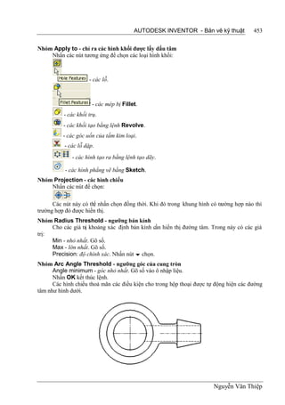 AUTODESK INVENTOR - Bản vẽ kỹ thuật            453


Nhóm Apply to - chỉ ra các hình khối được lấy dấu tâm
    Nhấn các nút tương ứng để chọn các loại hình khối:



                     - các lỗ.



                      - các mép bị Fillet.
          - các khối trụ.
          - các khối tạo bằng lệnh Revolve.
          - các góc uốn của tấm kim loại.
          - các lỗ dập.
              - các hình tạo ra bằng lệnh tạo dãy.

           - các hình phẳng vẽ bằng Sketch.
Nhóm Projection - các hình chiếu
    Nhấn các nút để chọn:

      Các nút này có thể nhấn chọn đồng thời. Khi đó trong khung hình có trường hợp nào thì
trường hợp đó được hiển thị.
Nhóm Radius Threshold - ngưỡng bán kính
     Cho các giá trị khoảng xác định bán kính cần hiển thị đường tâm. Trong này có các giá
trị:
     Min - nhỏ nhất. Gõ số.
     Max - lớn nhất. Gõ số.
     Precision: độ chính xác. Nhấn nút  chọn.
Nhóm Arc Angle Threshold - ngưỡng góc của cung tròn
      Angle minimum - góc nhỏ nhất. Gõ số vào ô nhập liệu.
      Nhấn OK kết thúc lệnh.
      Các hình chiếu thoả mãn các điều kiện cho trong hộp thoại được tự động hiện các đường
tâm như hình dưới.




                                                                       Nguyễn Văn Thiệp
 