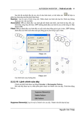 AUTODESK INVENTOR – Thiết kế chi tiết 49


      Sau khi đã xác định đầy đủ các yếu tố như hình dưới, có thể nhấn nút         để hiện ra
phần lựa chọn phụ nửa bên dưới hộp thoại:
Supress: loại bỏ một số hình trong dãy. Nhấn chuột vào hình cần loại bỏ. Hình này không
      tham gia vào việc tạo khối.
Associative: ON (có đánh dấu) các hình gắn kết thành một khối, một hình bị thay đổi, các
      hình khác cũng thay đổi theo. OFF (không dánh dấu) các hình là các cá thể riêng rẽ. Mặc
      định là ON.
Fitted: ON (có đánh dấu) các hình đầu và cuối cách nhau bằng giá trị góc ở tâm , OFF (không
      dánh dấu) các hình cách nhau một góc bằng giá trị cho trong ô góc ở tâm.




                                         Fitted: ON




                                        Fitted: OFF
      Các hình luôn xoay hướng tâm.

2.2.2.15 Lệnh chỉnh sửa dãy
       Chỉnh sửa khối hình được tạo bằng Cirrcular và Rectangular Pattern.
       Khi một dãy được tạo ra, nhấn phím phải chuột vào thành viên của dãy, Trình đơn động
hiện ra.




Suppress Element(s): loại bỏ một số thành viên của dãy. Thành viên đã chọn bị loại.



                                                                       Nguyễn Văn Thiệp
 