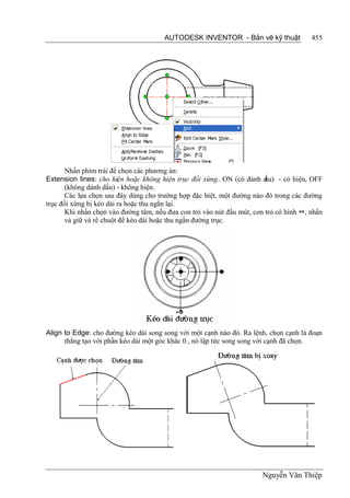 AUTODESK INVENTOR - Bản vẽ kỹ thuật              455




       Nhấn phím trái để chọn các phương án:
Extension lines: cho hiện hoặc không hiện trục đối xứng. ON (có đánh d   ấu) - có hiện, OFF
       (không dánh dấu) - không hiện.
       Các lựa chọn sau đây dùng cho trường hợp đặc biệt, một đường nào đó trong các đường
trục đối xứng bị kéo dài ra hoặc thu ngắn lại.
       Khi nhấn chọn vào đường tâm, nếu đưa con trỏ vào nút đầu mút, con trỏ có hình , nhấn
       và giữ và rê chuột để kéo dài hoặc thu ngắn đường trục.




Align to Edge: cho đường kéo dài song song với một cạnh nào đó. Ra lệnh, chọn cạnh là đoạn
      thẳng tạo với phần kéo dài một góc khác 0 , nó lập tức song song với cạnh đã chọn.




                                                                        Nguyễn Văn Thiệp
 