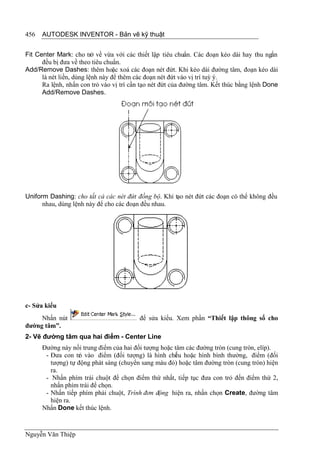 456   AUTODESK INVENTOR - Bản vẽ kỹ thuật


Fit Center Mark: cho trở về vừa với các thiết lập tiêu chuẩn. Các đoạn kéo dài hay thu ngắn
      đều bị đưa về theo tiêu chuẩn.
Add/Remove Dashes: thêm hoặc xoá các đoạn nét đứt. Khi kéo dài đường tâm, đoạn kéo dài
      là nét liền, dùng lệnh này để thêm các đoạn nét đứt vào vị trí tuỳ ý.
      Ra lệnh, nhấn con trỏ vào vị trí cần tạo nét đứt của đường tâm. Kết thúc bằng lệnh Done
      Add/Remove Dashes.




Uniform Dashing: cho tất cả các nét đứt đồng bộ. Khi tạo nét đứt các đoạn có thể không đều
      nhau, dùng lệnh này để cho các đoạn đều nhau.




c- Sửa kiểu
     Nhấn nút                             để sửa kiểu. Xem phần “Thiết lập thông số cho
đường tâm”.
2- Vẽ đường tâm qua hai điểm - Center Line
      Đường này nối trung điểm của hai đối tượng hoặc tâm các đường tròn (cung tròn, elíp).
       - Đưa con tr vào điểm (đối tượng) là hình chi u hoặc hình bình thường, điểm (đối
                   ỏ                                  ế
         tượng) tự động phát sáng (chuyển sang màu đỏ) hoặc tâm đường tròn (cung tròn) hiện
         ra.
       - Nhấn phím trái chuột để chọn điểm thứ nhất, tiếp tục đưa con trỏ đến điểm thứ 2,
         nhấn phím trái để chọn.
       - Nhấn tiếp phím phải chuột, Trình đơn động hiện ra, nhấn chọn Create, đường tâm
         hiện ra.
      Nhấn Done kết thúc lệnh.



Nguyễn Văn Thiệp
 