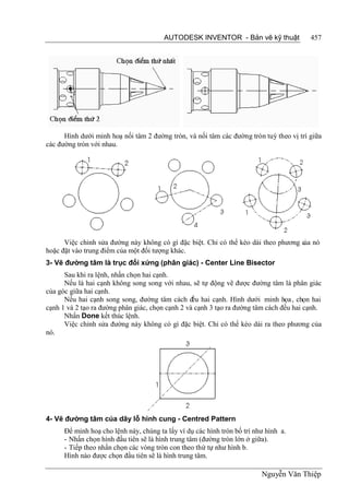 AUTODESK INVENTOR - Bản vẽ kỹ thuật              457




      Hình dưới minh hoạ nối tâm 2 đường tròn, và nối tâm các đường tròn tuỳ theo vị trí giữa
các đường tròn với nhau.




      Việc chỉnh sửa đường này không có gì đặc biệt. Chỉ có thể kéo dài theo phương c nó
                                                                                    ủa
hoặc đặt vào trung điểm của một đối tượng khác.
3- Vẽ đường tâm là trục đối xứng (phân giác) - Center Line Bisector
      Sau khi ra lệnh, nhấn chọn hai cạnh.
      Nếu là hai cạnh không song song với nhau, sẽ tự động vẽ được đường tâm là phân giác
của góc giữa hai cạnh.
      Nếu hai cạnh song song, đường tâm cách đ hai cạnh. Hình dưới minh họa , chọn hai
                                                  ều
cạnh 1 và 2 tạo ra đường phân giác, chọn cạnh 2 và cạnh 3 tạo ra đường tâm cách đều hai cạnh.
      Nhấn Done kết thúc lệnh.
      Việc chỉnh sửa đường này không có gì đặc biệt. Chỉ có thể kéo dài ra theo phương của
nó.




4- Vẽ đường tâm của dãy lỗ hình cung - Centred Pattern
      Để minh hoạ cho lệnh này, chúng ta lấy ví dụ các hình tròn bố trí như hình a.
      - Nhấn chọn hình đầu tiên sẽ là hình trung tâm (đường tròn lớn ở giữa).
      - Tiếp theo nhấn chọn các vòng tròn con theo thứ tự như hình b.
      Hình nào được chọn đầu tiên sẽ là hình trung tâm.

                                                                          Nguyễn Văn Thiệp
 