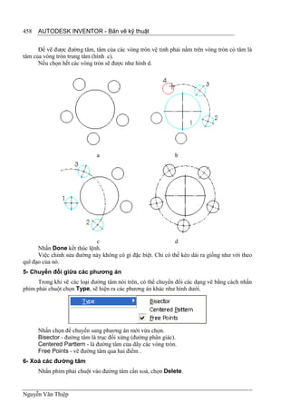 458   AUTODESK INVENTOR - Bản vẽ kỹ thuật


      Để vẽ được đường tâm, tâm của các vòng tròn vệ tinh phải nằm trên vòng tròn có tâm là
tâm của vòng tròn trung tâm (hình c).
      Nếu chọn hết các vòng tròn sẽ được như hình d.




                              a                              b




                            c                                d
      Nhấn Done kết thúc lệnh.
      Việc chỉnh sửa đường này không có gì đặc biệt. Chỉ có thể kéo dài ra giống như với theo
quĩ đạo của nó.
5- Chuyển đổi giữa các phương án
      Trong khi vẽ các loại đường tâm nói trên, có thể chuyển đổi các dạng vẽ bằng cách nhấn
phím phải chuột chọn Type, sẽ hiện ra các phương án khác như hình dưới.




      Nhấn chọn để chuyển sang phương án mới vừa chọn.
      Bisector - đường tâm là trục đối xứng (đường phân giác).
      Centered Parttern - là đường tâm của dãy các vòng tròn.
      Free Points - vẽ đường tâm qua hai điểm .
6- Xoá các đường tâm
      Nhấn phím phải chuột vào đường tâm cần xoá, chọn Delete.


Nguyễn Văn Thiệp
 