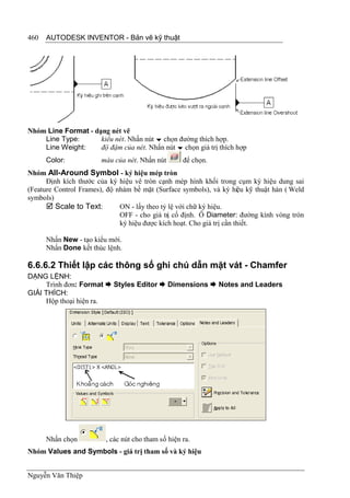 460   AUTODESK INVENTOR - Bản vẽ kỹ thuật




Nhóm Line Format - dạng nét vẽ
    Line Type:       kiểu nét. Nhấn nút  chọn đường thích hợp.
    Line Weight:     độ đậm của nét. Nhấn nút  chọn giá trị thích hợp
      Color:           màu của nét. Nhấn nút        để chọn.
Nhóm All-Around Symbol - ký hiệu mép tròn
      Định kích thước của ký hiệu vê tròn cạnh mép hình khối trong cụm ký hiệu dung sai
(Feature Control Frames), độ nhám bề mặt (Surface symbols), và ký hiệu kỹ thuật hàn ( Weld
symbols)
       Scale to Text:        ON - lấy theo tỷ lệ với chữ ký hiệu.
                              OFF - cho giá trị cố định. Ô Diameter: đường kính vòng tròn
                              ký hiệu được kích hoạt. Cho giá trị cần thiết.

      Nhấn New - tạo kiểu mới.
      Nhấn Done kết thúc lệnh.

6.6.6.2 Thiết lập các thông số ghi chú dẫn mặt vát - Chamfer
DẠNG LỆNH:
     Trình đơn: Format  Styles Editor  Dimensions  Notes and Leaders
GIẢI THÍCH:
     Hộp thoại hiện ra.




      Nhấn chọn          , các nút cho tham số hiện ra.
Nhóm Values and Symbols - giá trị tham số và ký hiệu


Nguyễn Văn Thiệp
 