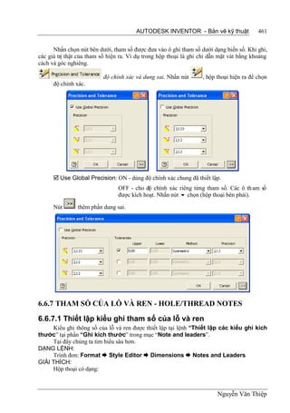 AUTODESK INVENTOR - Bản vẽ kỹ thuật               461


      Nhấn chọn nút bên dưới, tham số được đưa vào ô ghi tham số dưới dạng biến số. Khi ghi,
các giá trị thật của tham số hiện ra. Ví dụ trong hộp thoại là ghi chỉ dẫn mặt vát bằng khoảng
cách và góc nghiêng.

                          độ chính xác và dung sai. Nhấn nút       , hộp thoại hiện ra để chọn
      độ chính xác.




       Use Global Precision: ON - dùng độ chính xác chung đã thiết lập.
                                OFF - cho độ chính xác riêng từng tham số. Các ô th am số
                                được kích hoạt. Nhấn nút  chọn (hộp thoại bên phải).

      Nút       thêm phần dung sai.




6.6.7 THAM SỐ CỦA LỖ VÀ REN - HOLE/THREAD NOTES

6.6.7.1 Thiết lập kiểu ghi tham số của lỗ và ren
     Kiểu ghi thông số của lỗ và ren được thiết lập tại lệnh “Thiết lập các kiểu ghi kích
thước” tại phần “Ghi kích thước” trong mục “Note and leaders”.
     Tại đây chúng ta tìm hiểu sâu hơn.
DẠNG LỆNH:
     Trình đơn: Format  Style Editor  Dimensions  Notes and Leaders
GIẢI THÍCH:
     Hộp thoại có dạng:



                                                                         Nguyễn Văn Thiệp
 
