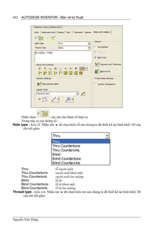 462   AUTODESK INVENTOR - Bản vẽ kỹ thuật




     Nhấn chọn            , các nút cho tham số hiện ra.
     Trong này có các thông số:
Hole type - kiểu lỗ. Nhấn nút  để chọn kiểu lỗ mà chúng ta đã thiết kế tại hình khối 3D của
       chi tiết gồm:




     Thru:                   lỗ xuyên suốt.
     Thru Counterbore:       xuyên suốt khoả mặt.
     Thru Countersink:       xuyên suốt loe miệng.
     Blind:                  lỗ tịt.
     Blind Counterbore:      lỗ tịt khoả mặt.
     Blind Countersink:      lỗ tịt loe miệng.
Thread type - kiểu ren. Nhấn nút  để chọn kiểu ren mà chúng ta đã thiết kế tại hình khối 3D
      của chi tiết gồm:




Nguyễn Văn Thiệp
 