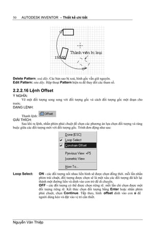 50    AUTODESK INVENTOR – Thiết kế chi tiết




Delete Pattern: xoá dãy. Các bản sao bị xoá, hình gốc vẫn giữ nguyên.
Edit Pattern: sửa dãy. Hộp thoại Pattern hiện ra để thay đổi các tham số.

2.2.2.16 Lệnh Offset
Ý NGHĨA:
       Vẽ một đối tượng song song với đối tượng gốc và cách đối tượng gốc một đoạn cho
trước.
DẠNG LỆNH:

      Thanh lệnh:
GIẢI THÍCH:
      Sau khi ra lệnh, nhấn phím phải chuột để chọn các phương án lựa chọn đối tượng và ràng
buộc giữa các đối tượng mới với đối tượng gốc. Trình đơn động như sau:




Loop Select:      ON - các đối tượng nối nhau liền hình sẽ được chọn đồng thời. mỗi lần nhấn
                  phím trái chuột, đối tượng được chọn sẽ là một xâu các đối tượng đã kết lại
                  thành một đường liền và dính vào con trỏ để di chuyển.
                  OFF - các đối tượng có thể được chọn riêng rẽ. mỗi lần chỉ chọn được một
                  đối tượng riêng rẽ. Kết thúc chọn đối tượng bằng Enter hoặc nhấn phím
                  phải chuột, chọn Continue. Tiếp theo, hình offset dính vào con tr để ỏ
                  người dùng kéo và đặt vào vị trí cần thiết.




Nguyễn Văn Thiệp
 