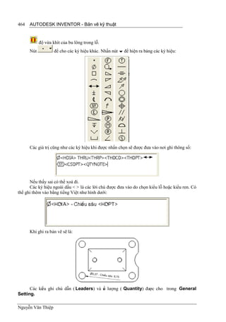 464   AUTODESK INVENTOR - Bản vẽ kỹ thuật


            độ vừa khít của bu lông trong lỗ.
      Nút           để cho các ký hiệu khác. Nhấn nút  để hiện ra bảng các ký hiệu:




      Các giá trị cũng như các ký hiệu khi được nhấn chọn sẽ được đưa vào nơi ghi thông số:




      Nếu thấy sai có thể xoá đi.
      Các ký hiệu ngoài dấu < > là các lời chú được đưa vào do chọn kiểu lỗ hoặc kiểu ren. Có
thể ghi thêm vào bằng tiếng Việt như hình dưới:




      Khi ghi ra bản vẽ sẽ là:




      Các kiểu ghi chú dẫn ( Leaders) và s lượng ( Quantity) được cho trong General
                                         ố
Setting.

Nguyễn Văn Thiệp
 