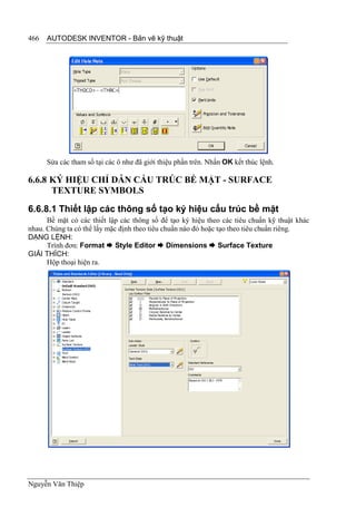 466   AUTODESK INVENTOR - Bản vẽ kỹ thuật




      Sửa các tham số tại các ô như đã giới thiệu phần trên. Nhấn OK kết thúc lệnh.

6.6.8 KÝ HIỆU CHỈ DẪN CẤU TRÚC BỀ MẶT - SURFACE
      TEXTURE SYMBOLS
6.6.8.1 Thiết lập các thông số tạo ký hiệu cấu trúc bề mặt
      Bề mặt có các thiết lập các thông số để tạo ký hiệu theo các tiêu chuẩn kỹ thuật khác
nhau. Chúng ta có thể lấy mặc định theo tiêu chuẩn nào đó hoặc tạo theo tiêu chuẩn riêng.
DẠNG LỆNH:
      Trình đơn: Format  Style Editor  Dimensions  Surface Texture
GIẢI THÍCH:
      Hộp thoại hiện ra.




Nguyễn Văn Thiệp
 