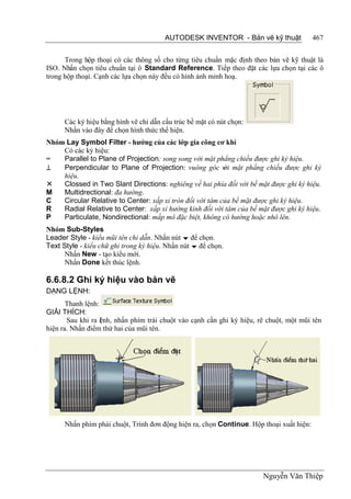 AUTODESK INVENTOR - Bản vẽ kỹ thuật               467


      Trong hộp thoại có các thông số cho từng tiêu chuẩn mặc định theo bản vẽ kỹ thuật là
ISO. Nhấn chọn tiêu chuẩn tại ô Standard Reference. Tiếp theo đặt các lựa chọn tại các ô
trong hộp thoại. Cạnh các lựa chọn này đều có hình ảnh minh hoạ.




      Các ký hiệu bằng hình vẽ chỉ dẫn cấu trúc bề mặt có nút chọn:
      Nhấn vào đây để chọn hình thức thể hiện.
Nhóm Lay Symbol Filter - hướng của các lớp gia công cơ khí
    Có các ký hiệu:
=   Parallel to Plane of Projection: song song với mặt phẳng chiếu được ghi ký hiệu.
⊥   Perpendicular to Plane of Projection: vuông góc v mặt phẳng chiếu được ghi ký
                                                          ới
    hiệu.
   Clossed in Two Slant Directions: nghiêng về hai phía đối với bề mặt được ghi ký hiệu.
M   Multidrectional: đa hướng.
C   Circular Relative to Center: xấp xỉ tròn đối với tâm của bề mặt được ghi ký hiệu.
R   Radial Relative to Center: xấp xỉ hướng kính đối với tâm của bề mặt được ghi ký hiệu.
P   Particulate, Nondirectional: mấp mô đặc biệt, không có hướng hoặc nhô lên.
Nhóm Sub-Styles
Leader Style - kiểu mũi tên chỉ dẫn. Nhấn nút  để chọn.
Text Style - kiểu chữ ghi trong ký hiệu. Nhấn nút  để chọn.
      Nhấn New - tạo kiểu mới.
      Nhấn Done kết thúc lệnh.

6.6.8.2 Ghi ký hiệu vào bản vẽ
DẠNG LỆNH:
       Thanh lệnh:
GIẢI THÍCH:
       Sau khi ra l nh, nhấn phím trái chuột vào cạnh cần ghi ký hiệu, rê chuột, một mũi tên
                   ệ
hiện ra. Nhấn điểm thứ hai của mũi tên.




      Nhấn phím phải chuột, Trình đơn động hiện ra, chọn Continue. Hộp thoại xuất hiện:




                                                                        Nguyễn Văn Thiệp
 