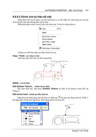 AUTODESK INVENTOR - Bản vẽ kỹ thuật               469


6.6.8.3 Chỉnh sửa ký hiệu bề mặt
       Nhấn phím trái vào ký hiệu, các nút xanh hiện ra, có thể nhấn vào một trong các nút này
để di chuyển, kéo dãn đường dẫn của ký hiệu.
       Nhấn phím phải chuột vào ký hiệu cần chỉnh sửa, Trình đơn động hiện ra.




      Chúng ta có thể thực hiện các lệnh chỉnh sửa sau:
Copy - Paste - sao chép và dán
    Lệnh này thực hiện như các đối tượng khác.




Delete - xoá ký hiệu
Edit Surface Texture... - chỉnh sửa ký hiệu
      Khi chọn lệnh này, hộp thoại Surface Texture lại hiện ra để chúng ta thay đổi các
thông số.
Edit Arrow head - chỉnh sửa đầu mũi tên
      Hộp thoại các hình dạng mũi tên hiện ra, nhấn nút     để chọn các dạng mũi tên. Nhấn 
để chấp nhận và kết thúc hộp thoại. Hình dạng mũi tên bị thay đổi.




                                                                         Nguyễn Văn Thiệp
 