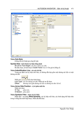 AUTODESK INVENTOR - Bản vẽ kỹ thuật           471




Nhóm Sub-Style
    Giống như kỹ thuật gia công bề mặt.
Symbol Size - kích thước ký hiệu bằng hình
     Link to Text Height: cho theo chiều cao chữ.
    Bỏ dấu chọn, sẽ kích hoạt ô Scale Factor: hệ số. Cho giá trị bằng số.
Nhóm Indentification Line - các nét chỉ thị
     Trong qui định của ký hiệu mối hàn, có đường dẫn kép gồm một đường nét liền và một
đường nét đứt.


      Nhấn nút           để chọn hình dạng.
      Line Type: nét cho đường nét đứt. Nhấn nút  để chọn.
      Offset:    khoảng cách gữa đường nét liền và đường nét đứt. Gõ số.
Nhóm Arrow Side Position - vị trí phía mũi tên
    Nhấn nút chọn:
     Top:      phía trên.
     Bottom: phía dưới.
Nhóm Symbols Filter - chọn các ký hiệu
      Nhấn dấu + tại dòng Weld Symbols: các ký hiệu mối hàn, các hình dạng thể hiện như
trong ô trắng bên dưới hộp thoại. Nhấn dấu  chọn.




                                                                        Nguyễn Văn Thiệp
 