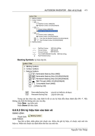 AUTODESK INVENTOR - Bản vẽ kỹ thuật              473




      Backing Symbols: ký hiệu lớp lót.




     Trong các lựa chọn này, mặc định là tất cả các ký hiệu đều được đánh dấu ON . Nếu
không cần thiết thì không nên sửa vào đây.
     Nhấn New - tạo kiểu mới.
     Nhấn Done kết thúc lệnh.

6.6.9.2 Ghi ký hiệu hàn vào bản vẽ
DẠNG LỆNH:
       Thanh lệnh:
GIẢI THÍCH:
       Sau khi ra l nh, nhấn phím trái chuột vào điểm cần ghi ký hiệu, rê chuột, một mũi tên
                   ệ
hiện ra. Nhấn trái chuột xác định điểm thứ hai của mũi tên.


                                                                        Nguyễn Văn Thiệp
 