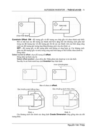 AUTODESK INVENTOR – Thiết kế chi tiết 51




Constrain Offset: ON - đối tượng gốc và đối tượng sao chép gắn với nhau thành một khối.
     Khi có m loạt các đối tượng tạo thành một biê n dạng khi cho khoảng cách giữa một
               ột
     trong các đối tượng này với đối tượng gốc thì tất các các thành viên của biên dạng cũng
     cách các đối tượng gốc tương ứng bằng khoảng cách vừa cho (hình a).
     OFF - đối tượng gốc và đối tượng phát sinh không có ràng buộc gì. Các kho         ảng cách
     giữa các đối tượng (gốc và mới) trong cùng một biên dạng có thể là khác nhau (hình b).
     Dòng nhắc:
Select curver to offset: chọn đối tượng để offset.
     Dòng nhắc tại bước này là:
     Select offset position: chọn điểm đặt. Nhấn phím trái chuột tại vị trí cần thiết.
     Sau đây là các hình minh hoạ cách Inventor thực hiện lệnh:




                                   Bản vẽ chưa có offset.




                   Hình a                                    Hình b
      Các khoảng cách cần chính xác dùng lệnh Create Dimension cũng giống như các đối
tượng khác.



                                                                        Nguyễn Văn Thiệp
 