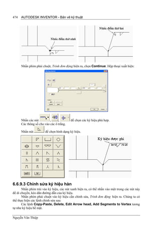 474   AUTODESK INVENTOR - Bản vẽ kỹ thuật




      Nhấn phím phải chuột, Trình đơn động hiên ra, chọn Continue. Hộp thoại xuất hiện:




      Nhấn các nút        ,      ,        để chọn các ký hiệu phù hợp.
      Các thông số cho vào các ô trắng.

      Nhấn nút          để chọn hình dạng ký hiệu.




6.6.9.3 Chỉnh sửa ký hiệu hàn
       Nhấn phím trái vào ký hiệu, các nút xanh hiện ra, có thể nhấn vào một trong các nút này
để di chuyển, kéo dãn đường dẫn của ký hiệu.
       Nhấn phím phải chuột vào ký hiệu cần chỉnh sửa, Trình đơn động hiện ra. Chúng ta có
thể thực hiện các lệnh chỉnh sửa sau:
       Các lệnh Copy-Paste, Delete, Edit Arrow head, Add Segments to Vertex tương
tự như ký hiệu bề mặt.

Nguyễn Văn Thiệp
 