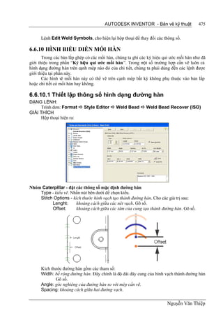 AUTODESK INVENTOR - Bản vẽ kỹ thuật               475


      Lệnh Edit Weld Symbols, cho hiện lại hộp thoại để thay đổi các thông số.

6.6.10 HÌNH BIỂU DIỄN MỐI HÀN
       Trong các bản lắp ghép có các mối hàn, chúng ta ghi các ký hiệu qui ước mối hàn như đã
giới thiệu trong phần “Ký hiệu qui ước mối hàn”. Trong m số trường hợp cần vẽ luôn cả
                                                             ột
hình dạng đường hàn trên cạnh mép nào đó của chi tiết, chúng ta phải dùng đến các lệnh được
giới thiệu tại phần này.
       Các hình vẽ mối hàn này có thể vẽ trên cạnh mép bất kỳ không phụ thuộc vào bản lắp
hoặc chi tiết có mối hàn hay không.

6.6.10.1 Thiết lập thông số hình dạng đường hàn
DẠNG LỆNH:
     Trình đơn: Format  Style Editor  Weld Bead  Weld Bead Recover (ISO)
GIẢI THÍCH
     Hộp thoại hiện ra:




Nhóm Caterpillar - đặt các thông số mặc định đường hàn
    Type - kiểu vẽ. Nhấn nút bên dưới để chọn kiểu.
    Stitch Options - kích thước hình vạch tạo thành đường hàn. Cho các giá trị sau:
          Lenght:      khoảng cách giữa các nét vạch. Gõ số.
          Offset:      khoảng cách giữa các tâm của cung tạo thành đường hàn. Gõ số.




      Kích thước đường hàn gồm các tham số:
      Width: bề rộng đường hàn. Đây chính là độ dài dây cung của hình vạch thành đường hàn
             Gõ số.
      Angle: góc nghiêng của đường hàn so với mép cần vẽ.
      Spacing: khoảng cách giữa hai đường vạch.


                                                                        Nguyễn Văn Thiệp
 