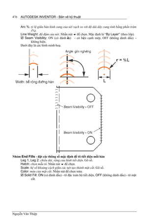476   AUTODESK INVENTOR - Bản vẽ kỹ thuật


      Arc %: tỷ lệ giữa bán kính cung của nét vạch so với độ dài dây cung tính bằng phần trăm
             (%).
      Line Weight: độ đậm của nét. Nhấn nút  để chọn. Mặc định là “By Layer” (theo lớp).
       Seam Visibility: ON (có đánh ấu) - có hiện cạnh mép, OFF (không dánh dấu) -
                                         d
             không hiện.
      Dưới đây là các hình minh hoạ.




Nhóm End Fills - đặt các thông số mặc định để tô tiết diện mối hàn
    Leg 1, Leg 2: chiều dài, rộng của hình tiết diện. Gõ số.
    Hatch: chọn mẫu tô. Nhấn nút  để chọn.
    Scale: hệ số khoảng cách giữa các nét tạo thành mặt cắt. Gõ số.
    Color: màu của mặt cắt. Nhấn nút để chọn màu.
     Solid Fill: ON (có đánh dấu) - tô đặc toàn bộ tiết diện, OFF (không dánh dấu) - tô mặt
           cắt.




Nguyễn Văn Thiệp
 