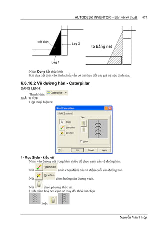 AUTODESK INVENTOR - Bản vẽ kỹ thuật             477




      Nhấn Done kết thúc lệnh
      Khi đưa tiết diện vào hình chiếu vẫn có thể thay đổi các giá trị mặc định này.

6.6.10.2 Vẽ đường hàn - Caterpillar
DẠNG LỆNH:
     Thanh lệnh:
GIẢI THÍCH
     Hộp thoại hiện ra:




1- Mục Style - kiểu vẽ
     Nhấn vào đường nét trong hình chiếu để chọn cạnh cần vẽ đường hàn.

      Nút                   nhấn chọn điểm đầu và điểm cuối của đường hàn.

      Nút                 chọn hướng của đường vạch.

      Nút       chọn phương thức vẽ.
      Hình minh hoạ bên cạnh sẽ thay đổi theo nút chọn.


               hoặc



                                                                            Nguyễn Văn Thiệp
 