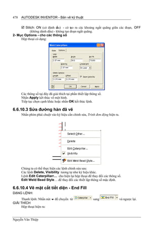 478   AUTODESK INVENTOR - Bản vẽ kỹ thuật


      Stitch: ON (có đánh d  ấu) - có tạo ra các khoảng ngắt quãng giữa các đoạn, OFF
           (không dánh dấu) - không tạo đoạn ngắt quãng.
2- Mục Options - cho các thông số
     Hộp thoại có dạng:




      Các thông số tại đây đã giải thích tại phần thiết lập thông số.
      Nhấn Apply kết thúc vẽ một hình.
      Tiếp tục chọn cạnh khác hoặc nhấn OK kết thúc lệnh.

6.6.10.3 Sửa đường hàn đã vẽ
      Nhấn phím phải chuột vào ký hiệu cần chỉnh sửa, Trình đơn động hiện ra.




      Chúng ta có thể thực hiện các lệnh chỉnh sửa sau:
      Các lệnh Delete, Visibility tương tự như ký hiệu khác.
      Lệnh Edit Caterpillarr… cho hiện lại hộp thoại để thay đổi các thông số.
      Edit Weld Bead Style… để thay đổi các thiết lập thông số mặc định.

6.6.10.4 Vẽ mặt cắt tiết diện - End Fill
DẠNG LỆNH:
     Thanh lệnh: Nhấn nút  để chuyển từ                      sang              và ngược lại.
GIẢI THÍCH
     Hộp thoại hiện ra:


Nguyễn Văn Thiệp
 