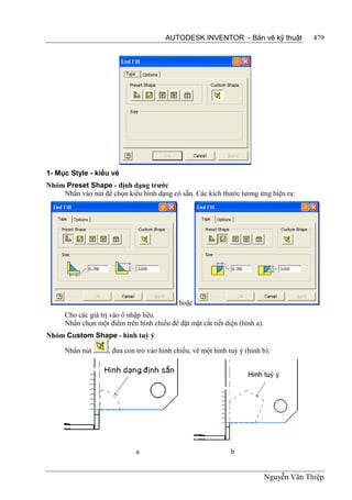 AUTODESK INVENTOR - Bản vẽ kỹ thuật               479




1- Mục Style - kiểu vẽ
Nhóm Preset Shape - định dạng trước
    Nhấn vào nút để chọn kiểu hình dạng có sẵn. Các kích thước tương ứng hiện ra:




                                             hoặc
      Cho các giá trị vào ô nhập liệu.
      Nhấn chọn một điểm trên hình chiếu để đặt mặt cắt tiết diện (hình a).
Nhóm Custom Shape - hình tuỳ ý

      Nhấn nút       , đưa con trỏ vào hình chiếu, vẽ một hình tuỳ ý (hình b).




                              a                                 b


                                                                              Nguyễn Văn Thiệp
 