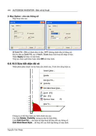 480   AUTODESK INVENTOR - Bản vẽ kỹ thuật


2- Mục Option - cho các thông số
     Hộp thoại như sau:




       Solid Fill - ON (có đánh dấu) tô đặc, OFF (không dánh dấu) tô bằng nét.
      Khi bỏ dấu tại Solid Fill, các ô Hatch, Scale được kích hoạt để nhập số liệu.
      Nhấn Apply kết thúc vẽ một hình.
      Tiếp tục chọn cạnh khác hoặc nhấn OK kết thúc lệnh.

6.6.10.5 Sửa tiết diện đã vẽ
      Nhấn phím phải chuột vào ký hiệu cần chỉnh sửa, Trình đơn động hiện ra.




      Chúng ta có thể thực hiện các lệnh chỉnh sửa sau:
      Các lệnh Delete, Visibility tương tự như ký hiệu khác.
      Lệnh Edit End Fill… cho hiện lại hộp thoại để thay đổi các thông số.
      Edit Weld Bead Style… để thay đổi các thiết lập thông số mặc định.


Nguyễn Văn Thiệp
 