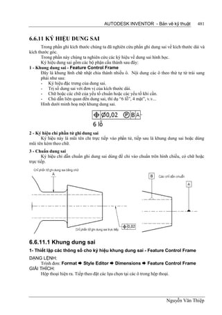 AUTODESK INVENTOR - Bản vẽ kỹ thuật               481


6.6.11 KÝ HIỆU DUNG SAI
       Trong phần ghi kích thước chúng ta đã nghiên cứu phần ghi dung sai về kích thước dài và
kích thước góc.
       Trong phần này chúng ta nghiên cứu các ký hiệu về dung sai hình học.
       Ký hiệu dung sai gồm các bộ phận cấu thành sau đây:
1 - Khung dung sai - Feature Control Frame
       Đây là khung h chữ nhật chia thành nhiều ô. Nội dung các ô theo thứ tự từ trái sang
                     ình
       phải như sau:
       - Ký hiệu đặc trưng của dung sai.
       - Trị số dung sai với đơn vị của kích thước dài.
       - Chữ hoặc các chữ của yếu tố chuẩn hoặc các yếu tố khi cần.
       - Chú dẫn liên quan đến dung sai, thí dụ “6 lỗ”, 4 mặt”, v.v...
       Hình dưới minh hoạ một khung dung sai.




2 - Ký hiệu chỉ phần tử ghi dung sai
      Ký hiệu này là mũi tên chỉ trực tiếp vào phần tử, tiếp sau là khung dung sai hoặc dùng
mũi tên kèm theo chữ.
3 - Chuẩn dung sai
       Ký hiệu chỉ dẫn chuẩn ghi dung sai dùng để chỉ vào chuẩn trên hình chiếu, có chữ hoặc
trực tiếp.




6.6.11.1 Khung dung sai
1- Thiết lập các thông số cho ký hiệu khung dung sai - Feature Control Frame
DẠNG LỆNH:
     Trình đơn: Format  Style Editor  Dimensions  Feature Control Frame
GIẢI THÍCH:
     Hộp thoại hiện ra. Tiếp theo đặt các lựa chọn tại các ô trong hộp thoại.




                                                                         Nguyễn Văn Thiệp
 