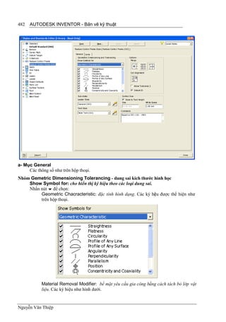 482   AUTODESK INVENTOR - Bản vẽ kỹ thuật




a- Mục General
     Các thông số như trên hộp thoại.
Nhóm Gemetric Dimensioning Tolerancing - dung sai kích thước hình học
    Show Symbol for: cho hiển thị ký hiệu theo các loại dung sai.
    Nhấn nút  để chọn:
         Geometric Chacracteristic: đặc tính hình dạng. Các ký hi u được thể hiện như
                                                                  ệ
         trên hộp thoại.




            Material Removal Modifier: bề mặt yêu cầu gia công bằng cách tách bỏ lớp vật
            liệu. Các ký hiệu như hình dưới.


Nguyễn Văn Thiệp
 