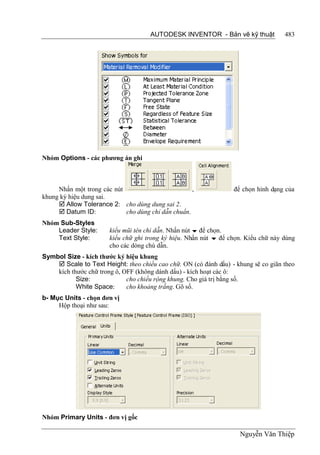 AUTODESK INVENTOR - Bản vẽ kỹ thuật            483




Nhóm Options - các phương án ghi



     Nhấn một trong các nút                         ,             để chọn hình dạng của
khung ký hiệu dung sai.
      Allow Tolerance 2: cho dùng dung sai 2.
      Datum ID:            cho dùng chỉ dẫn chuẩn.
Nhóm Sub-Styles
    Leader Style:      kiểu mũi tên chỉ dẫn. Nhấn nút  để chọn.
    Text Style:        kiểu chữ ghi trong ký hiệu. Nhấn nút  để chọn. Kiểu chữ này dùng
                       cho các dòng chú dẫn.
Symbol Size - kích thước ký hiệu khung
     Scale to Text Height: theo chiều cao chữ. ON (có đánh dấu) - khung sẽ co giãn theo
    kích thước chữ trong ô, OFF (không dánh dấu) - kích hoạt các ô:
           Size:             cho chiều rộng khung. Cho giá trị bằng số.
           White Space:      cho khoảng trắng. Gõ số.
b- Mục Units - chọn đơn vị
     Hộp thoại như sau:




Nhóm Primary Units - đơn vị gốc

                                                                    Nguyễn Văn Thiệp
 