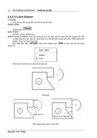 52    AUTODESK INVENTOR – Thiết kế chi tiết


2.2.2.17 Lệnh Extend
Ý NGHĨA:
    Kéo dài các đối tượng đến các đối tượng đối diện.
DẠNG LỆNH:

     Thanh lệnh:
GIẢI THÍCH:
     Sau khi ra lệnh, dòng nhắc:
Select curve to extend: chọn đối tượng để kéo dài. Khi con trỏ chạm đến đối tượng nào, nếu
     có khả năng kéo dài, lập tức hiện đoạn kéo dài đến đối tượng gần nhất. Nhấn phím trái
     chuột, công việc được hoàn tất.
     Khi đang th hiện EXTEND, nhấn phải chuột, chọn TRIM sẽ thực hiện cắt bỏ hoặc
                 ực
ngược lại.




      Hình dưới minh họa các đoạn được kéo dài.




                                         Hình gốc




                             Đối tượng được chọn và kéo dài.


Nguyễn Văn Thiệp
 