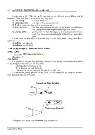 484   AUTODESK INVENTOR - Bản vẽ kỹ thuật


     Linear: đơn vị dài . Nhấn nút  để chọn thứ nguyên. Khi thứ nguyên không phải là
common, ô Decimal hiện ra để chọn dấu phẩy thập phân.
      Unit String:           cho hiện đơn vị đo.
      Leading Zeros:         cho hiện số 0 vô nghĩa phía trước.
      Trailing zeros: cho hiện số 0 vô nghĩa phía sau.
      Alternate Units:       cho hiện đơn vị chuyển đổi giữa các hệ. Không nên nhấn chọn
                              nếu không cần thiết (Xem phần tạo kiểu ghi kích thước).
      Display Style:         phương thức thể hiện đơn vị gốc và đơn vị chuyển đổi trên màn
                              hình. Nếu không chọn nút Alternate Units thì ô này không kích
                              hoạt.
     Các lựa chọn nói trên nếu ON (có đánh d    ấu) - có tác dụng, OFF (không dánh d  ấu) -
ngược lại.
     Nhấn New - tạo kiểu mới.
     Nhấn Done kết thúc lệnh.
2- Vẽ khung dung sai - Feature Control Frame
DẠNG LỆNH:
      Thanh lệnh:
      Bàn phím: F
GIẢI THÍCH:
      Các yêu cầu về dung sai được ghi trong khung chữ nhật. Khung chia thành hai hoặc nhiều
ô. Nội dung các ô theo thứ tự từ trái sang phải:
      - Dấu hiệu đặc trưng của dung sai.
      - Trị số dung sai với kích thước dài.
      - Chữ hoặc các yếu tố chuẩn hoặc các yếu tố cần thiết khác.
      Sau khi ra ệnh, khung gắn với con trỏ, nhấn vào đối tượng cần ghi dung sai , rê chuột
                  l
nhấn điểm tiếp theo của đường dẫn.




      Nhấn phím phải chuột, chọn Continue, hộp thoại hiện ra:



Nguyễn Văn Thiệp
 
