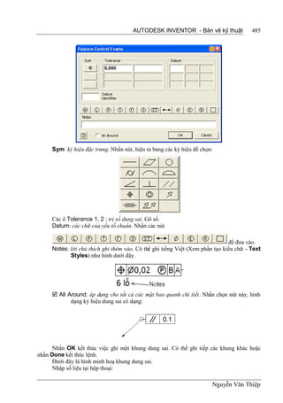 AUTODESK INVENTOR - Bản vẽ kỹ thuật              485




     Sym: ký hiệu đặc trưng. Nhấn nút, hiện ra bảng các ký hiệu để chọn:




     Các ô Tolerance 1, 2 : trị số dung sai. Gõ số.
     Datum: các chữ của yếu tố chuẩn. Nhấn các nút

                                                                              để đưa vào.
     Notes: lời chú thích ghi thêm vào. Có thể ghi tiếng Việt (Xem phần tạo kiểu chữ - Text
            Styles) như hình dưới đây.




      All Around: áp dụng cho tất cả các mặt bao quanh chi tiết. Nhấn chọn nút này, hình
            dạng ký hiệu dung sai có dạng:




      Nhấn OK kết thúc việc ghi một khung dung sai. Có thể ghi tiếp các khung khác hoặc
nhấn Done kết thúc lệnh.
      Dưới đây là hình minh hoạ khung dung sai.
      Nhập số liệu tại hộp thoại:

                                                                       Nguyễn Văn Thiệp
 